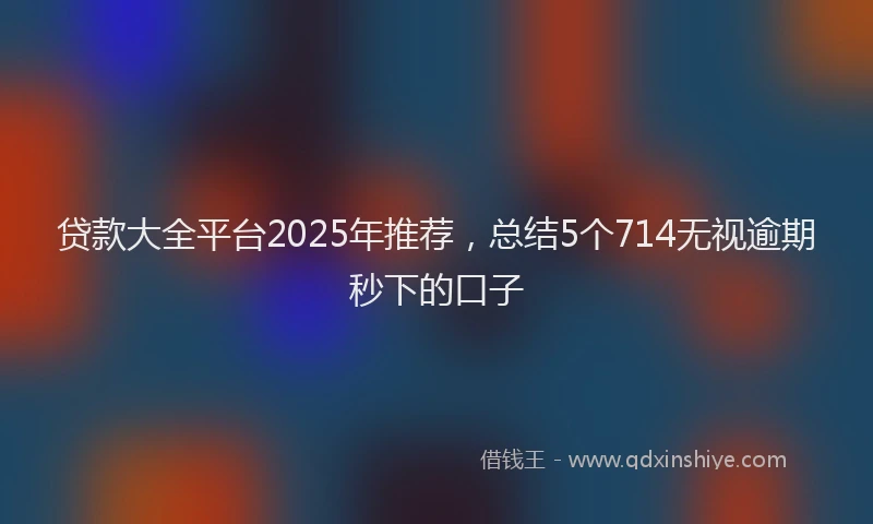 贷款大全平台2025年推荐，总结5个714无视逾期秒下的口子