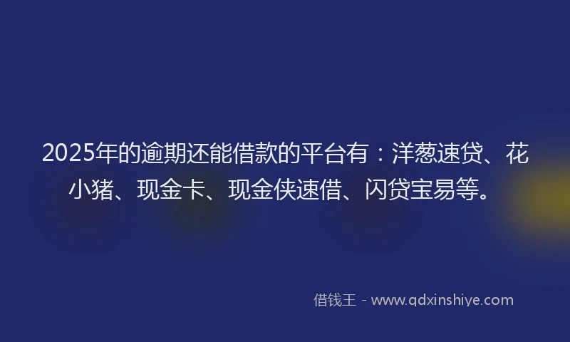 2025年的逾期还能借款的平台有：洋葱速贷、花小猪、现金卡、现金侠速借、闪贷宝易等。