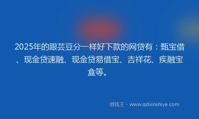 2025年的跟芸豆分一样好下款的网贷有：甄宝借、现金贷速融、现金贷易借宝、吉祥花、疾融宝盒等。