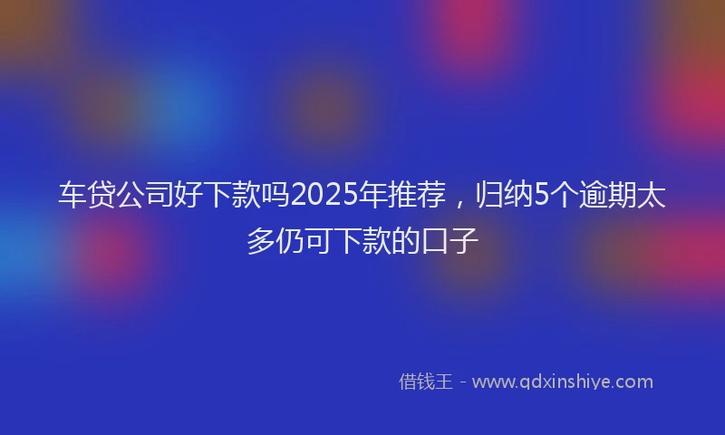 车贷公司好下款吗2025年推荐，归纳5个逾期太多仍可下款的口子
