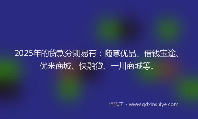 2025年的贷款分期易有：随意优品、借钱宝途、优米商城、快融贷、一川商城等。