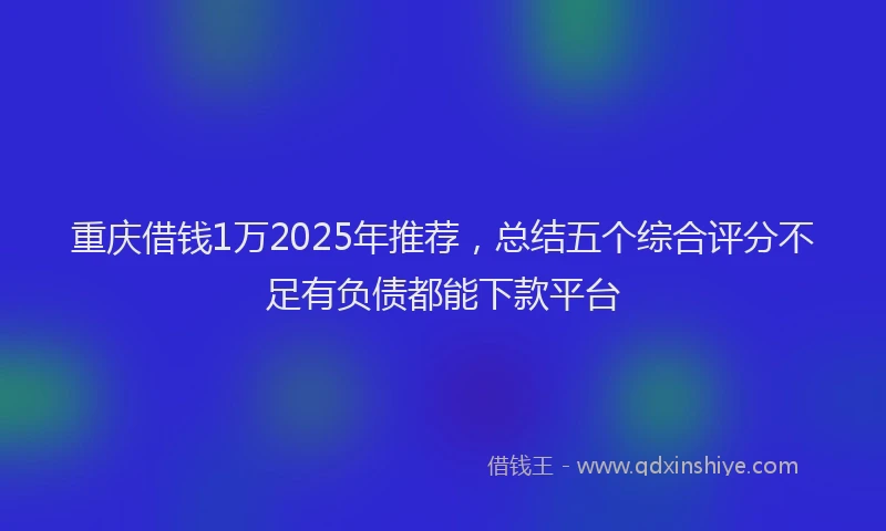 重庆借钱1万2025年推荐，总结五个综合评分不足有负债都能下款平台