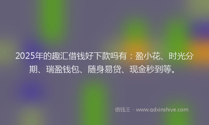 2025年的趣汇借钱好下款吗有：盈小花、时光分期、瑞盈钱包、随身易贷、现金秒到等。