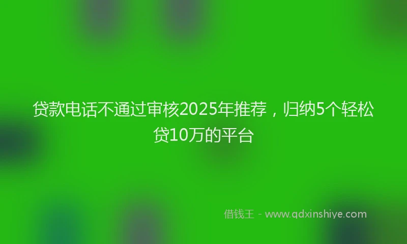 贷款电话不通过审核2025年推荐，归纳5个轻松贷10万的平台