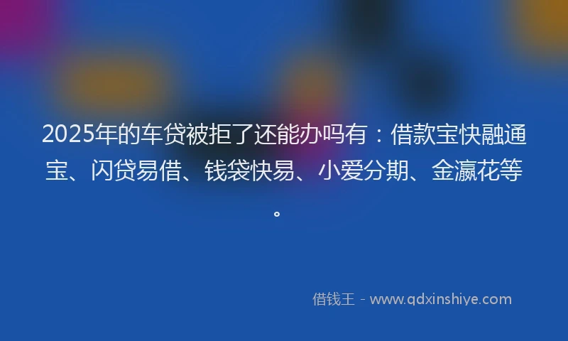 2025年的车贷被拒了还能办吗有：借款宝快融通宝、闪贷易借、钱袋快易、小爱分期、金瀛花等。