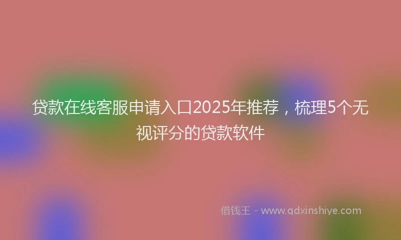 贷款在线客服申请入口2025年推荐，梳理5个无视评分的贷款软件