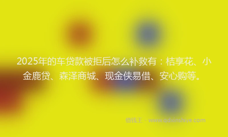 2025年的车贷款被拒后怎么补救有：桔享花、小金鹿贷、森泽商城、现金侠易借、安心购等。