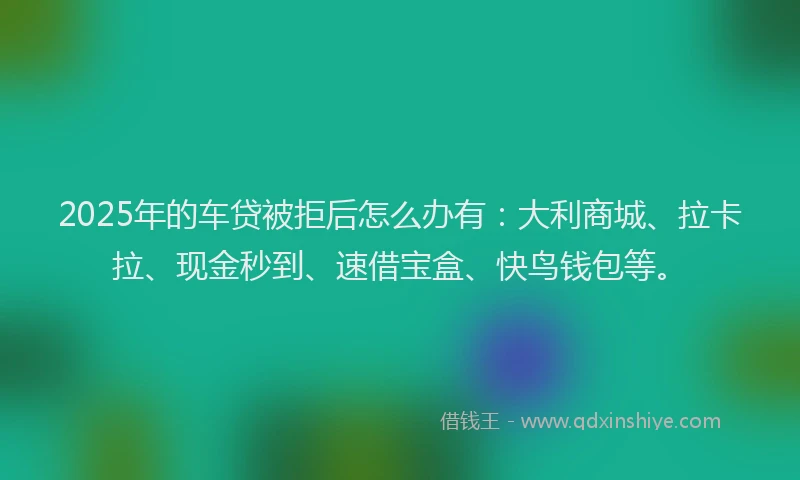 2025年的车贷被拒后怎么办有：大利商城、拉卡拉、现金秒到、速借宝盒、快鸟钱包等。