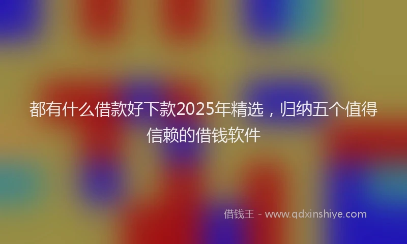 都有什么借款好下款2025年精选，归纳五个值得信赖的借钱软件