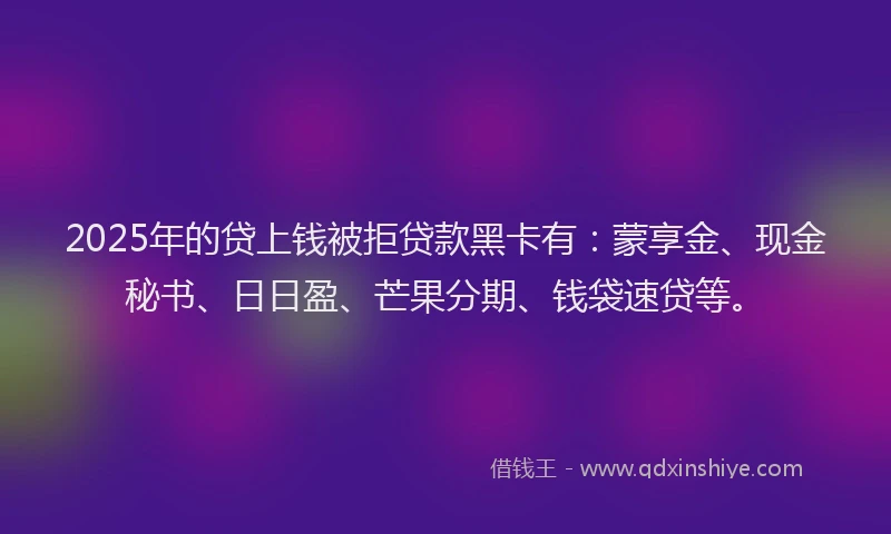 2025年的贷上钱被拒贷款黑卡有：蒙享金、现金秘书、日日盈、芒果分期、钱袋速贷等。