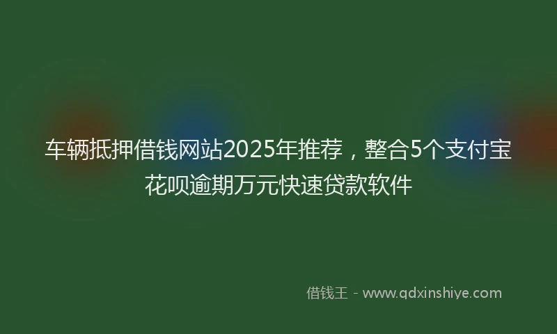 车辆抵押借钱网站2025年推荐，整合5个支付宝花呗逾期万元快速贷款软件