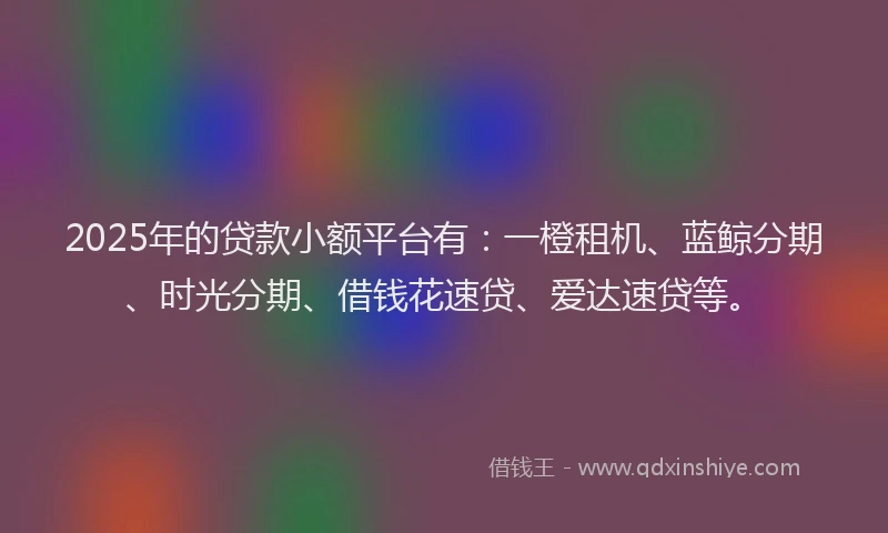 2025年的贷款小额平台有：一橙租机、蓝鲸分期、时光分期、借钱花速贷、爱达速贷等。