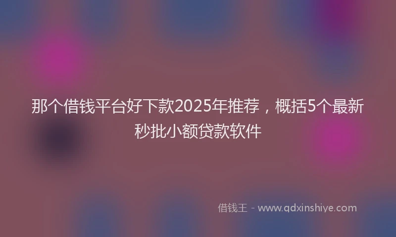 那个借钱平台好下款2025年推荐，概括5个最新秒批小额贷款软件