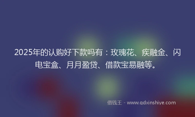 2025年的认购好下款吗有：玫瑰花、疾融金、闪电宝盒、月月盈贷、借款宝易融等。