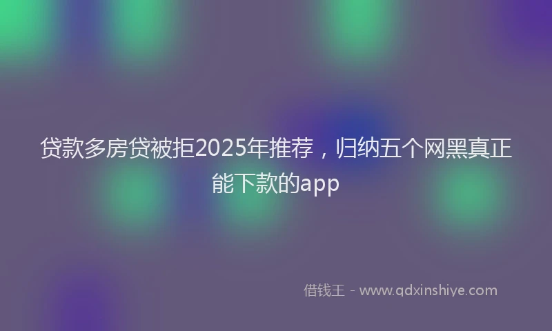 贷款多房贷被拒2025年推荐，归纳五个网黑真正能下款的app