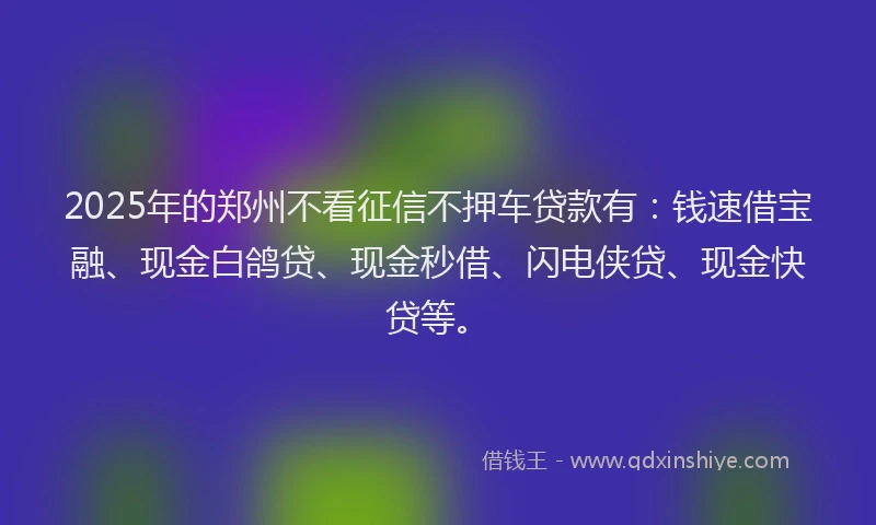 2025年的郑州不看征信不押车贷款有：钱速借宝融、现金白鸽贷、现金秒借、闪电侠贷、现金快贷等。