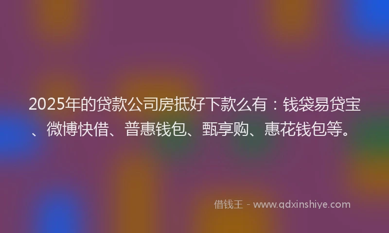 2025年的贷款公司房抵好下款么有：钱袋易贷宝、微博快借、普惠钱包、甄享购、惠花钱包等。