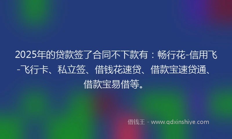 2025年的贷款签了合同不下款有：畅行花-信用飞-飞行卡、私立签、借钱花速贷、借款宝速贷通、借款宝易借等。