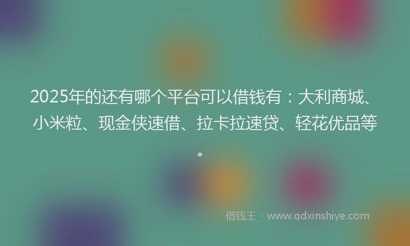 2025年的还有哪个平台可以借钱有：大利商城、小米粒、现金侠速借、拉卡拉速贷、轻花优品等。