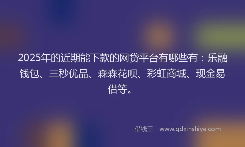 2025年的近期能下款的网贷平台有哪些有：乐融钱包、三秒优品、森森花呗、彩虹商城、现金易借等。