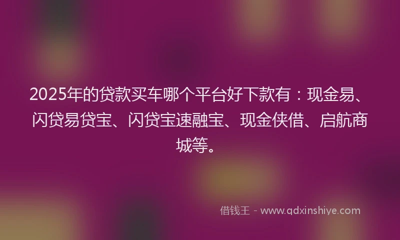 2025年的贷款买车哪个平台好下款有：现金易、闪贷易贷宝、闪贷宝速融宝、现金侠借、启航商城等。