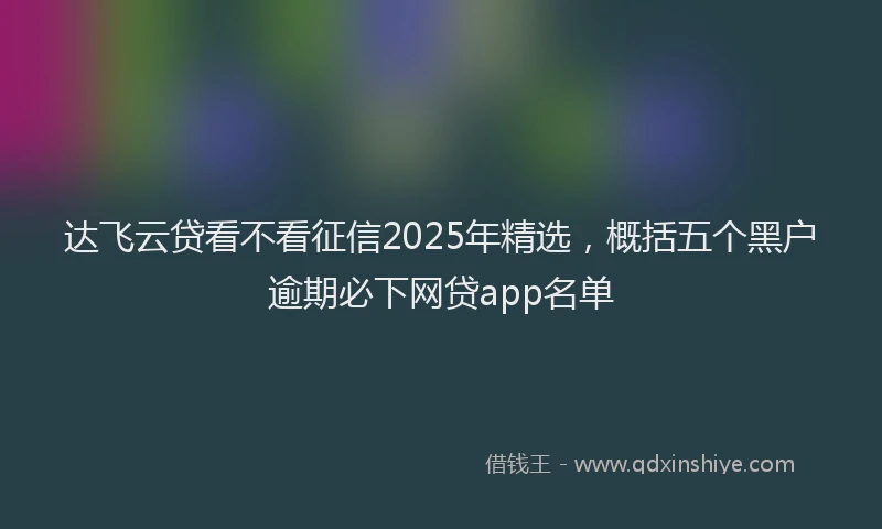 达飞云贷看不看征信2025年精选，概括五个黑户逾期必下网贷app名单