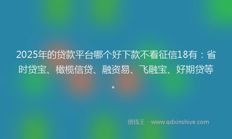 2025年的贷款平台哪个好下款不看征信18有：省时贷宝、橄榄信贷、融资易、飞融宝、好期贷等。