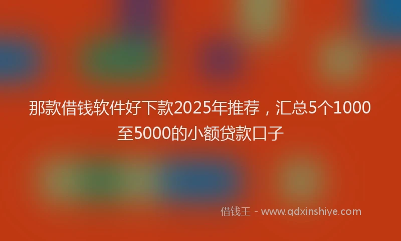 那款借钱软件好下款2025年推荐，汇总5个1000至5000的小额贷款口子