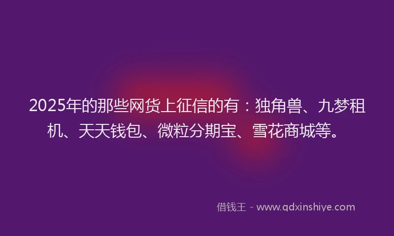 2025年的那些网货上征信的有：独角兽、九梦租机、天天钱包、微粒分期宝、雪花商城等。