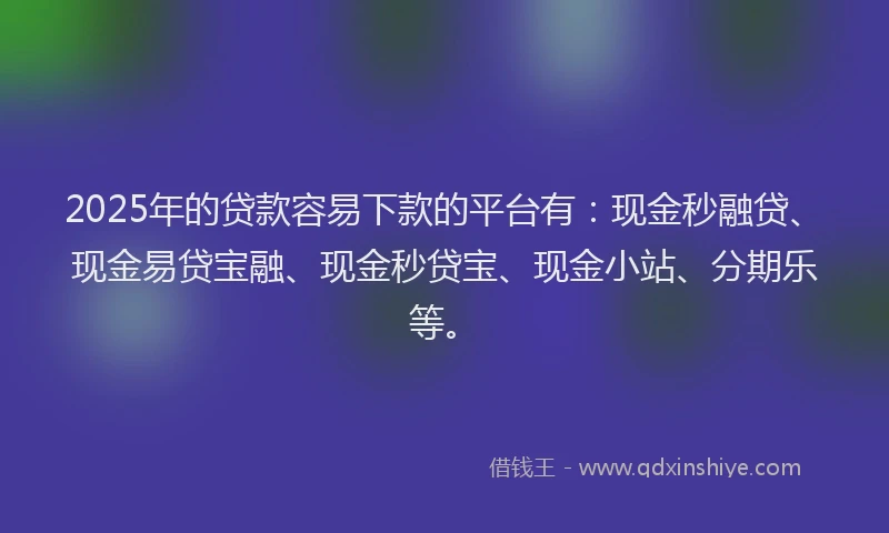 2025年的贷款容易下款的平台有：现金秒融贷、现金易贷宝融、现金秒贷宝、现金小站、分期乐等。