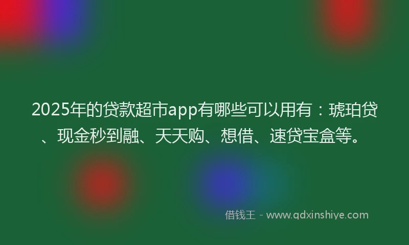 2025年的贷款超市app有哪些可以用有：琥珀贷、现金秒到融、天天购、想借、速贷宝盒等。