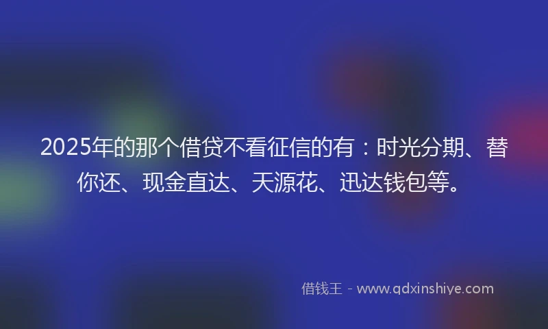 2025年的那个借贷不看征信的有：时光分期、替你还、现金直达、天源花、迅达钱包等。