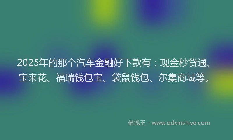 2025年的那个汽车金融好下款有：现金秒贷通、宝来花、福瑞钱包宝、袋鼠钱包、尔集商城等。