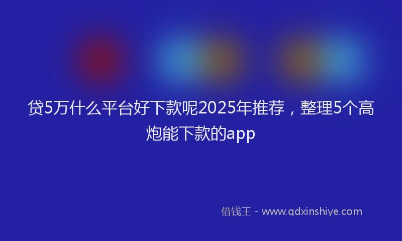 贷5万什么平台好下款呢2025年推荐，整理5个高炮能下款的app