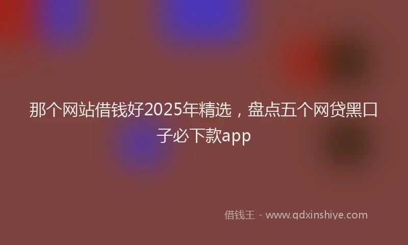 那个网站借钱好2025年精选，盘点五个网贷黑口子必下款app