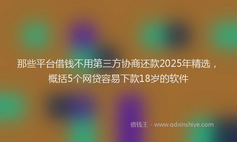 那些平台借钱不用第三方协商还款2025年精选，概括5个网贷容易下款18岁的软件