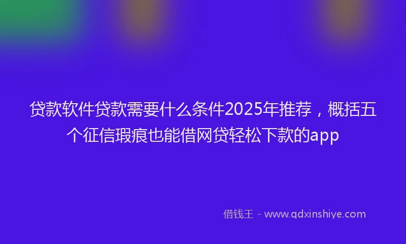 贷款软件贷款需要什么条件2025年推荐，概括五个征信瑕疵也能借网贷轻松下款的app