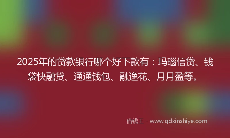 2025年的贷款银行哪个好下款有：玛瑙信贷、钱袋快融贷、通通钱包、融逸花、月月盈等。