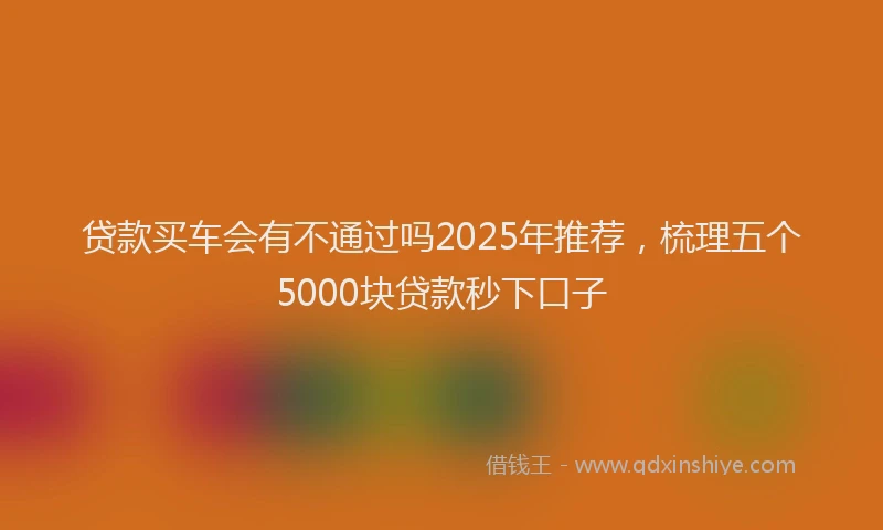 贷款买车会有不通过吗2025年推荐，梳理五个5000块贷款秒下口子