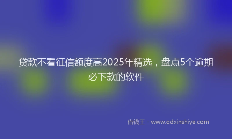 贷款不看征信额度高2025年精选，盘点5个逾期必下款的软件