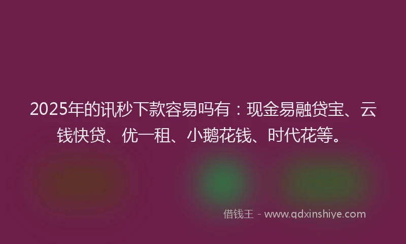 2025年的讯秒下款容易吗有：现金易融贷宝、云钱快贷、优一租、小鹅花钱、时代花等。