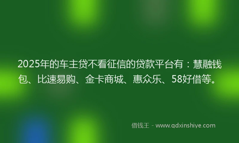 2025年的车主贷不看征信的贷款平台有：慧融钱包、比速易购、金卡商城、惠众乐、58好借等。