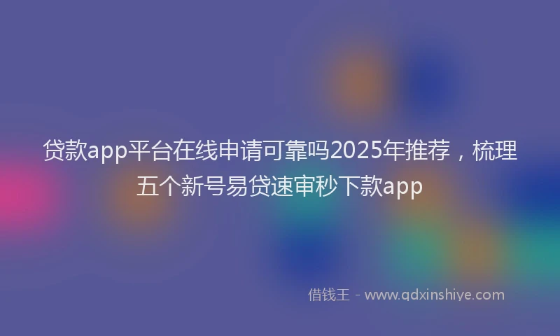 贷款app平台在线申请可靠吗2025年推荐，梳理五个新号易贷速审秒下款app