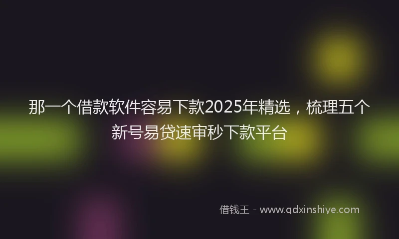 那一个借款软件容易下款2025年精选，梳理五个新号易贷速审秒下款平台