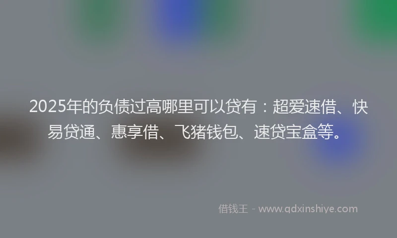 2025年的负债过高哪里可以贷有：超爱速借、快易贷通、惠享借、飞猪钱包、速贷宝盒等。