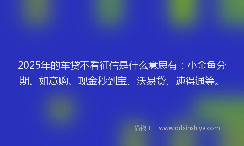 2025年的车贷不看征信是什么意思有：小金鱼分期、如意购、现金秒到宝、沃易贷、速得通等。