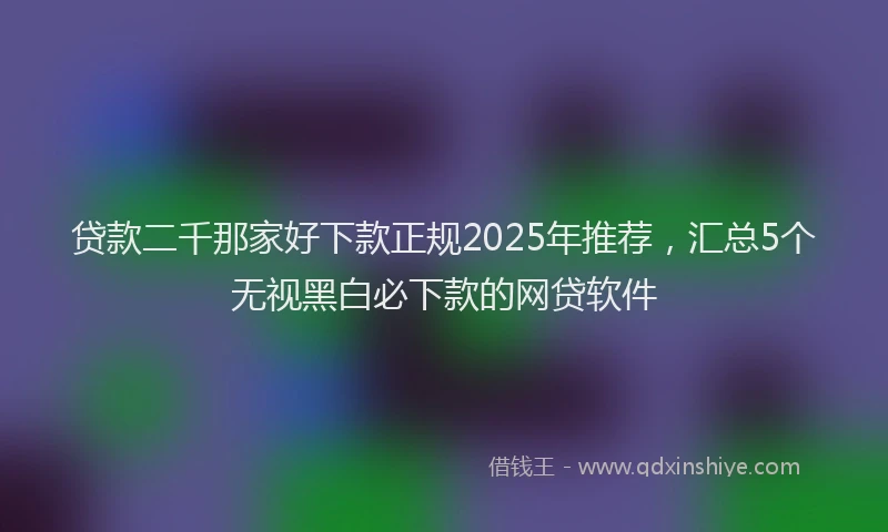 贷款二千那家好下款正规2025年推荐，汇总5个无视黑白必下款的网贷软件