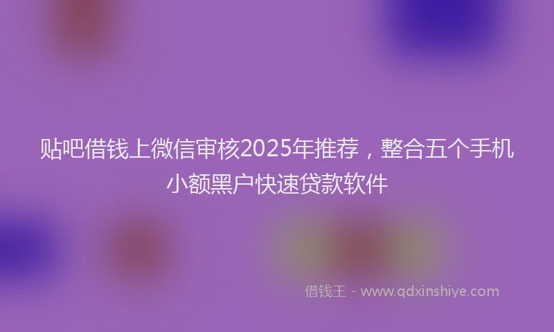 贴吧借钱上微信审核2025年推荐，整合五个手机小额黑户快速贷款软件