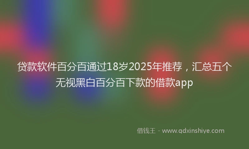 贷款软件百分百通过18岁2025年推荐，汇总五个无视黑白百分百下款的借款app