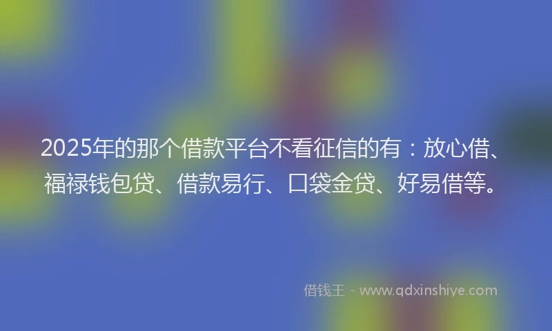 2025年的那个借款平台不看征信的有：放心借、福禄钱包贷、借款易行、口袋金贷、好易借等。